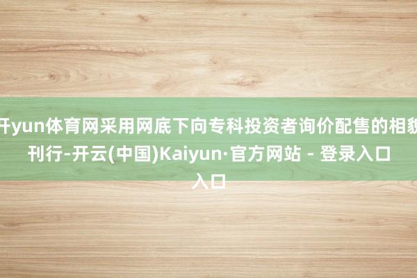 开yun体育网采用网底下向专科投资者询价配售的相貌刊行-开云(中国)Kaiyun·官方网站 - 登录入口