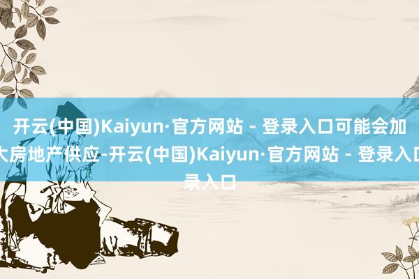 开云(中国)Kaiyun·官方网站 - 登录入口可能会加大房地产供应-开云(中国)Kaiyun·官方网站 - 登录入口
