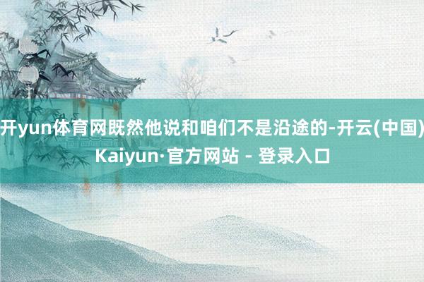 开yun体育网既然他说和咱们不是沿途的-开云(中国)Kaiyun·官方网站 - 登录入口