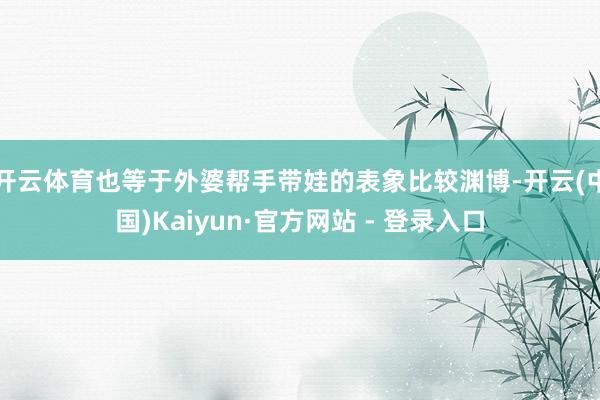 开云体育也等于外婆帮手带娃的表象比较渊博-开云(中国)Kaiyun·官方网站 - 登录入口