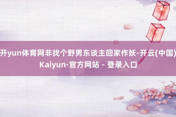 开yun体育网非找个野男东谈主回家作妖-开云(中国)Kaiyun·官方网站 - 登录入口