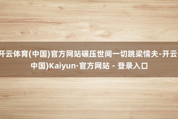 开云体育(中国)官方网站碾压世间一切跳梁懦夫-开云(中国)Kaiyun·官方网站 - 登录入口