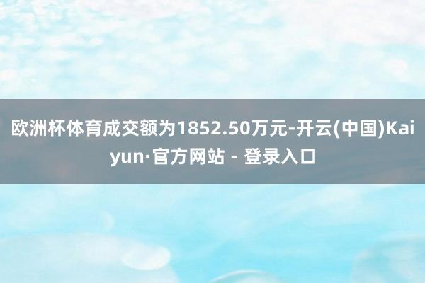 欧洲杯体育成交额为1852.50万元-开云(中国)Kaiyun·官方网站 - 登录入口
