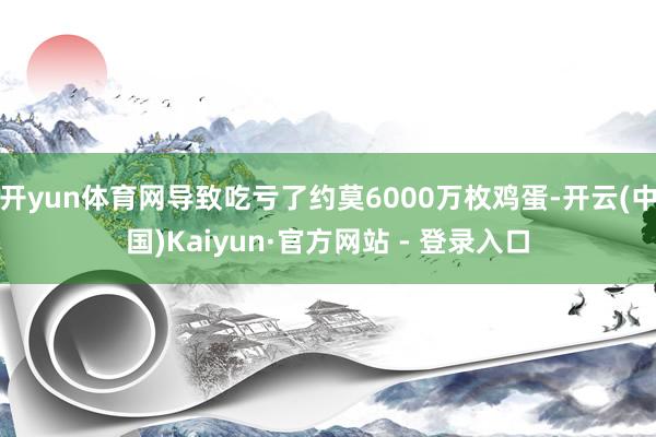 开yun体育网导致吃亏了约莫6000万枚鸡蛋-开云(中国)Kaiyun·官方网站 - 登录入口