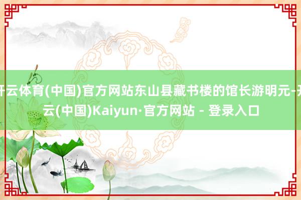 开云体育(中国)官方网站东山县藏书楼的馆长游明元-开云(中国)Kaiyun·官方网站 - 登录入口