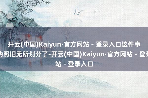 开云(中国)Kaiyun·官方网站 - 登录入口这件事的真伪照旧无所划分了-开云(中国)Kaiyun·官方网站 - 登录入口