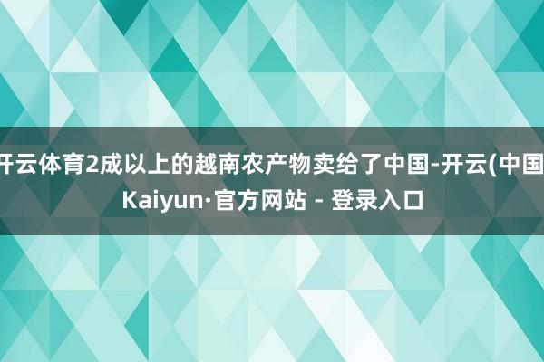 开云体育2成以上的越南农产物卖给了中国-开云(中国)Kaiyun·官方网站 - 登录入口