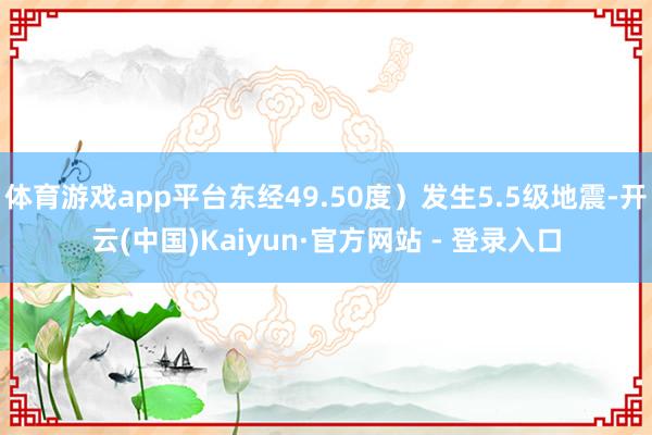 体育游戏app平台东经49.50度）发生5.5级地震-开云(中国)Kaiyun·官方网站 - 登录入口