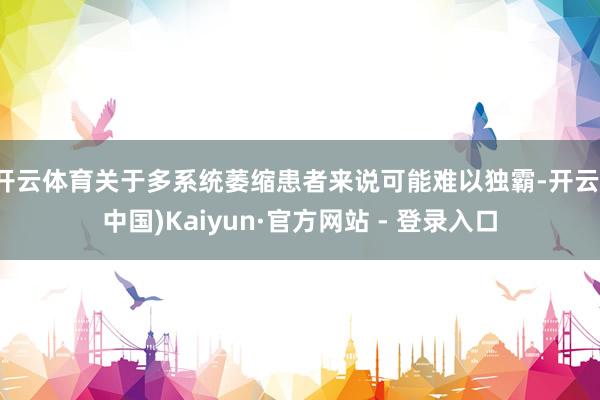 开云体育关于多系统萎缩患者来说可能难以独霸-开云(中国)Kaiyun·官方网站 - 登录入口
