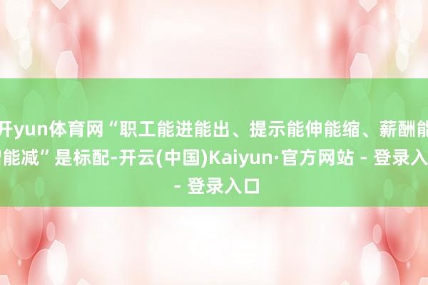 开yun体育网“职工能进能出、提示能伸能缩、薪酬能增能减”是标配-开云(中国)Kaiyun·官方网站 - 登录入口
