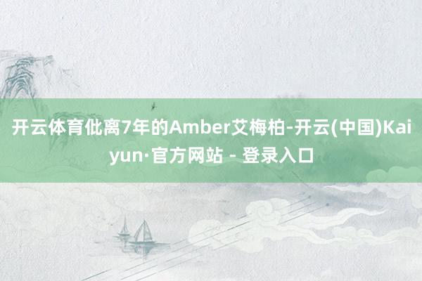 开云体育仳离7年的Amber艾梅柏-开云(中国)Kaiyun·官方网站 - 登录入口