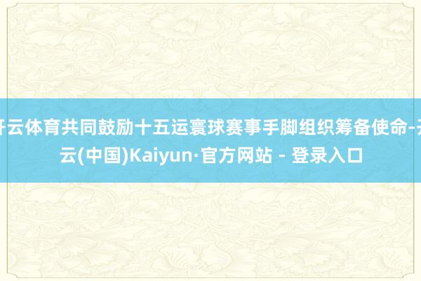 开云体育共同鼓励十五运寰球赛事手脚组织筹备使命-开云(中国)Kaiyun·官方网站 - 登录入口