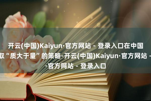 开云(中国)Kaiyun·官方网站 - 登录入口在中国市集将袭取“质大于量”的策略-开云(中国)Kaiyun·官方网站 - 登录入口