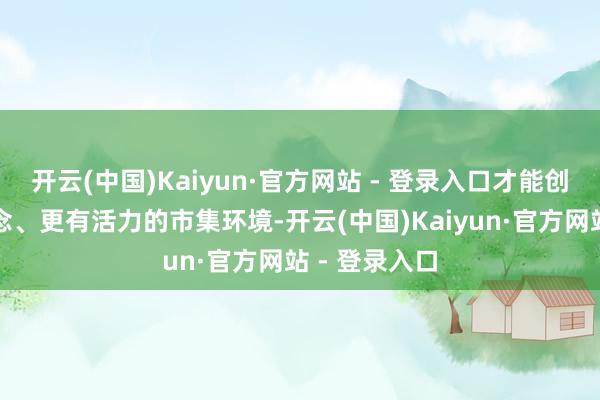 开云(中国)Kaiyun·官方网站 - 登录入口才能创造愈加公说念、更有活力的市集环境-开云(中国)Kaiyun·官方网站 - 登录入口