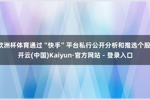 欧洲杯体育通过“快手”平台私行公开分析和推选个股-开云(中国)Kaiyun·官方网站 - 登录入口