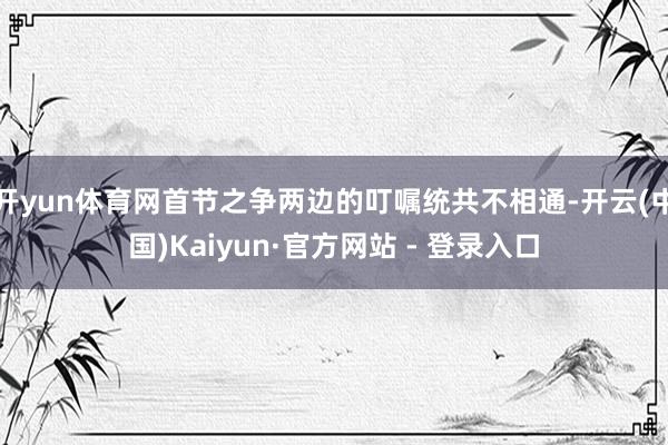 开yun体育网首节之争两边的叮嘱统共不相通-开云(中国)Kaiyun·官方网站 - 登录入口