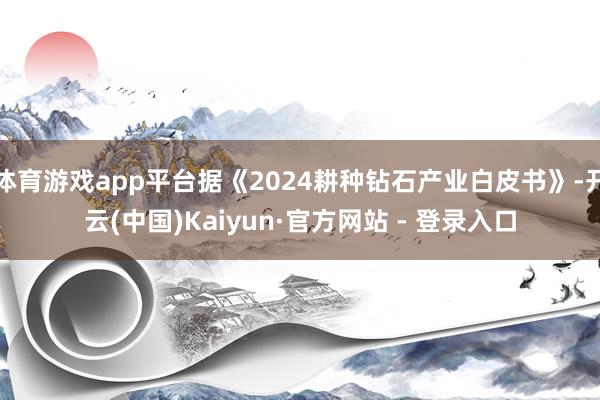 体育游戏app平台据《2024耕种钻石产业白皮书》-开云(中国)Kaiyun·官方网站 - 登录入口