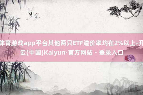体育游戏app平台其他两只ETF溢价率均在2%以上-开云(中国)Kaiyun·官方网站 - 登录入口