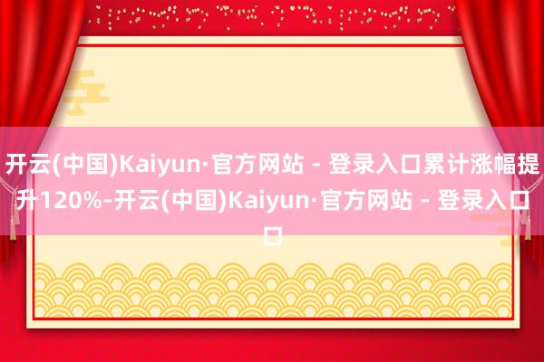 开云(中国)Kaiyun·官方网站 - 登录入口累计涨幅提升120%-开云(中国)Kaiyun·官方网站 - 登录入口