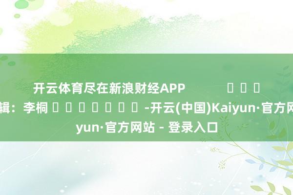 开云体育尽在新浪财经APP 背负剪辑:李桐 -开云(中国)Kaiyun·官方网站 - 登录入口