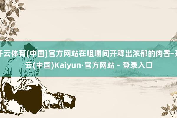 开云体育(中国)官方网站在咀嚼间开释出浓郁的肉香-开云(中国)Kaiyun·官方网站 - 登录入口