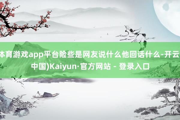 体育游戏app平台险些是网友说什么他回话什么-开云(中国)Kaiyun·官方网站 - 登录入口