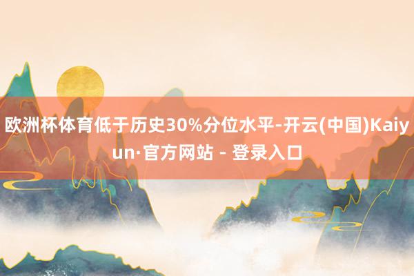 欧洲杯体育低于历史30%分位水平-开云(中国)Kaiyun·官方网站 - 登录入口