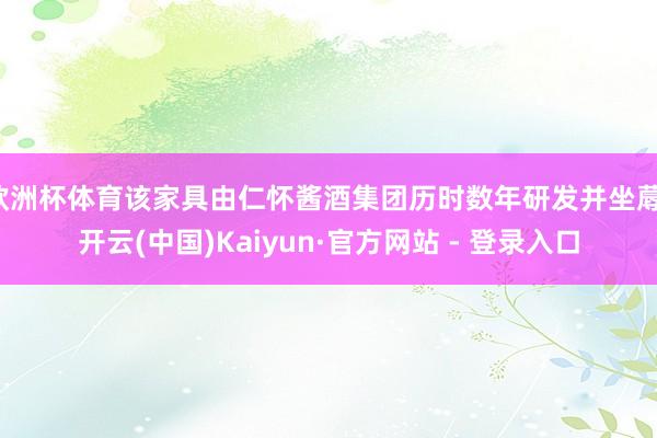 欧洲杯体育该家具由仁怀酱酒集团历时数年研发并坐蓐-开云(中国)Kaiyun·官方网站 - 登录入口