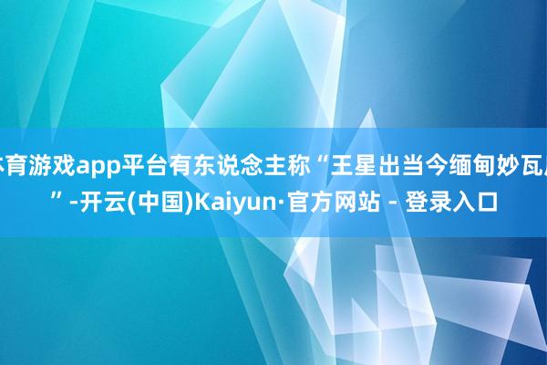 体育游戏app平台有东说念主称“王星出当今缅甸妙瓦底”-开云(中国)Kaiyun·官方网站 - 登录入口