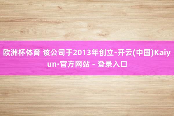 欧洲杯体育 该公司于2013年创立-开云(中国)Kaiyun·官方网站 - 登录入口