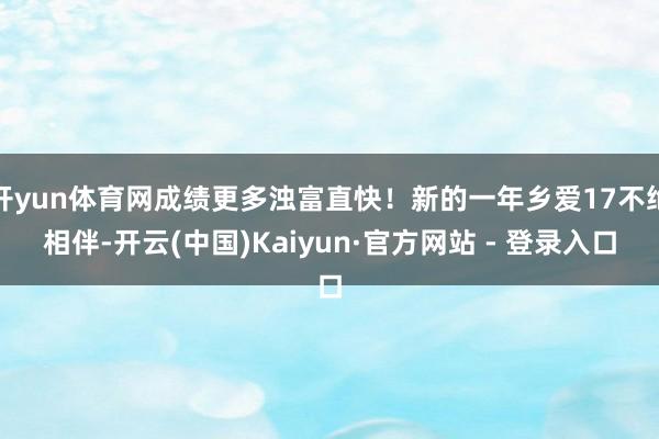 开yun体育网成绩更多浊富直快！新的一年乡爱17不绝相伴-开云(中国)Kaiyun·官方网站 - 登录入口