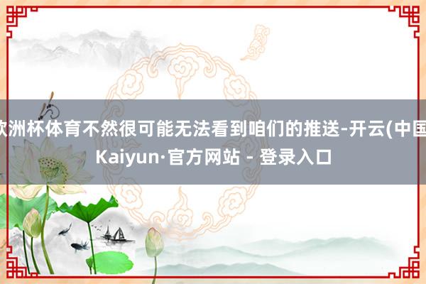 欧洲杯体育不然很可能无法看到咱们的推送-开云(中国)Kaiyun·官方网站 - 登录入口