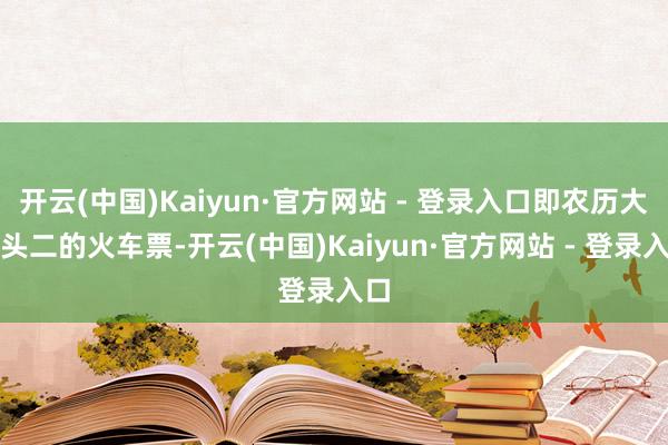 开云(中国)Kaiyun·官方网站 - 登录入口即农历大年头二的火车票-开云(中国)Kaiyun·官方网站 - 登录入口