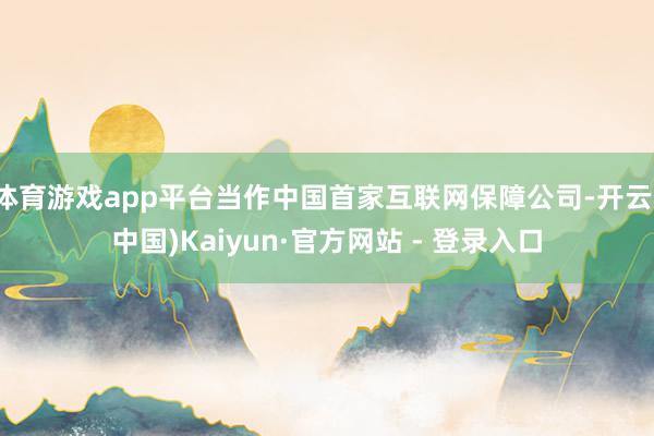体育游戏app平台当作中国首家互联网保障公司-开云(中国)Kaiyun·官方网站 - 登录入口