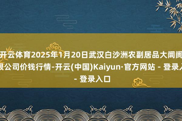 开云体育2025年1月20日武汉白沙洲农副居品大阛阓有限公司价钱行情-开云(中国)Kaiyun·官方网站 - 登录入口
