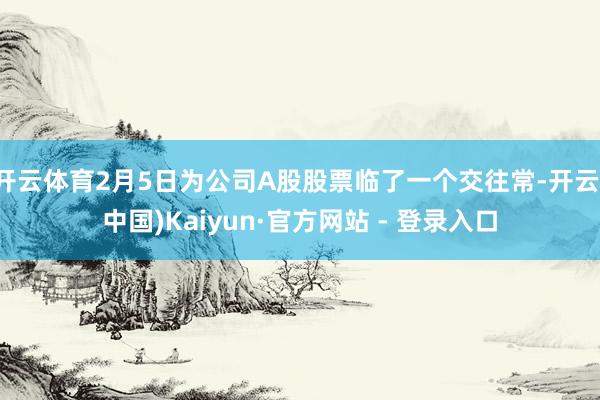 开云体育2月5日为公司A股股票临了一个交往常-开云(中国)Kaiyun·官方网站 - 登录入口