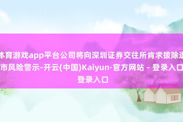 体育游戏app平台公司将向深圳证券交往所肯求拔除退市风险警示-开云(中国)Kaiyun·官方网站 - 登录入口