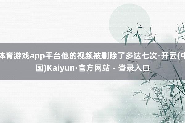 体育游戏app平台他的视频被删除了多达七次-开云(中国)Kaiyun·官方网站 - 登录入口