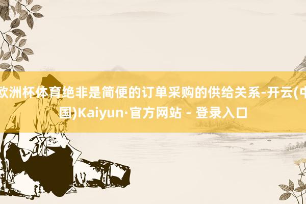 欧洲杯体育绝非是简便的订单采购的供给关系-开云(中国)Kaiyun·官方网站 - 登录入口