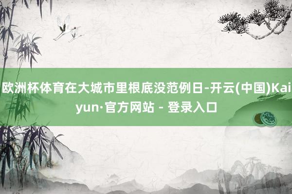欧洲杯体育在大城市里根底没范例日-开云(中国)Kaiyun·官方网站 - 登录入口