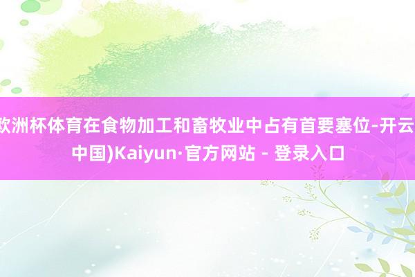 欧洲杯体育在食物加工和畜牧业中占有首要塞位-开云(中国)Kaiyun·官方网站 - 登录入口