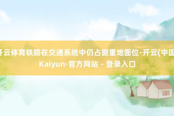 开云体育铁路在交通系统中仍占据重地面位-开云(中国)Kaiyun·官方网站 - 登录入口