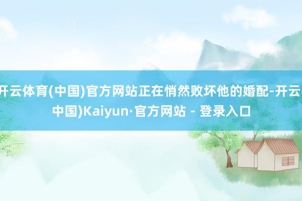 开云体育(中国)官方网站正在悄然败坏他的婚配-开云(中国)Kaiyun·官方网站 - 登录入口