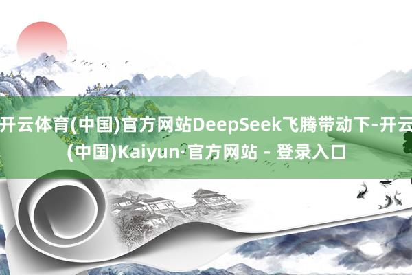 开云体育(中国)官方网站DeepSeek飞腾带动下-开云(中国)Kaiyun·官方网站 - 登录入口