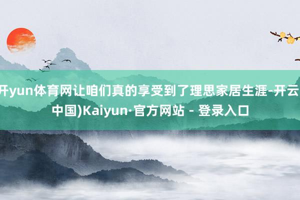 开yun体育网让咱们真的享受到了理思家居生涯-开云(中国)Kaiyun·官方网站 - 登录入口