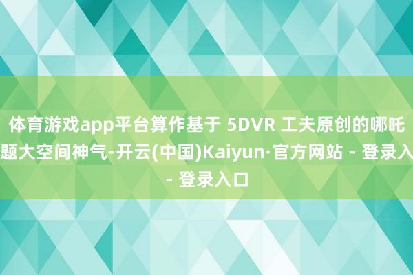 体育游戏app平台算作基于 5DVR 工夫原创的哪吒主题大空间神气-开云(中国)Kaiyun·官方网站 - 登录入口