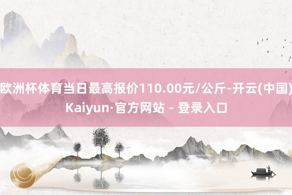 欧洲杯体育当日最高报价110.00元/公斤-开云(中国)Kaiyun·官方网站 - 登录入口