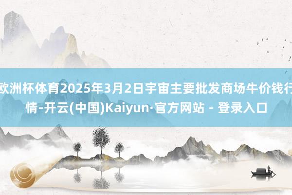 欧洲杯体育2025年3月2日宇宙主要批发商场牛价钱行情-开云(中国)Kaiyun·官方网站 - 登录入口