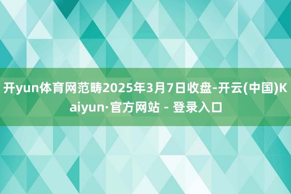 开yun体育网范畴2025年3月7日收盘-开云(中国)Kaiyun·官方网站 - 登录入口