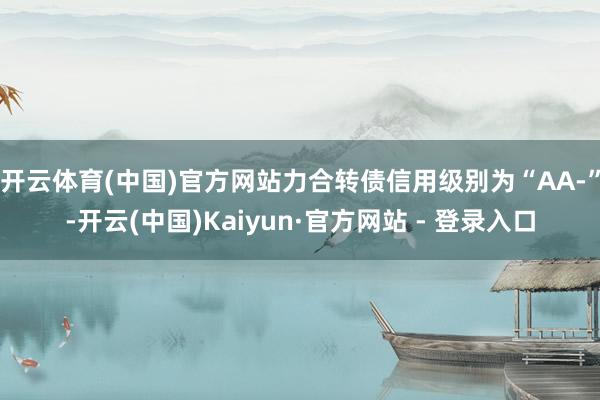 开云体育(中国)官方网站力合转债信用级别为“AA-”-开云(中国)Kaiyun·官方网站 - 登录入口
